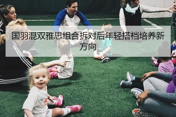 国羽混双雅思组合拆对后年轻搭档培养新方向