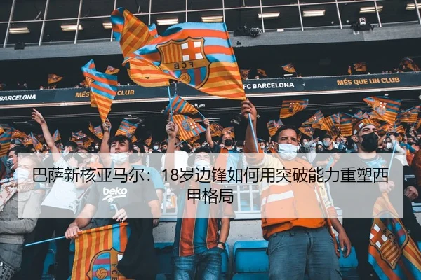 巴萨新核亚马尔：18岁边锋如何用突破能力重塑西甲格局