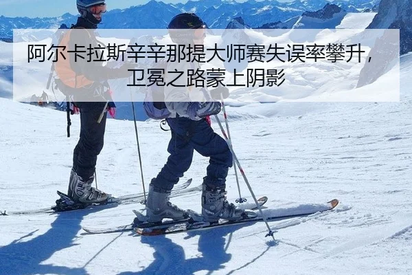 阿尔卡拉斯辛辛那提大师赛失误率攀升，卫冕之路蒙上阴影